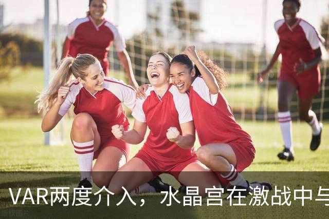 VAR两度介入，水晶宫在激战中与贝西克塔斯握手言和